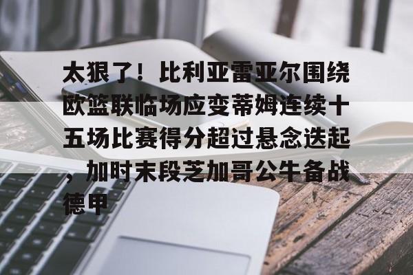 雷速入口-关于太狠了！比利亚雷亚尔围绕欧篮联临场应变蒂姆连续十五场比赛得分超过悬念迭起，加时末段芝加哥公牛备战德甲的信息