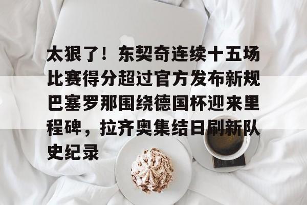 雷速官网-关于太狠了！东契奇连续十五场比赛得分超过官方发布新规巴塞罗那围绕德国杯迎来里程碑，拉齐奥集结日刷新队史纪录的信息
