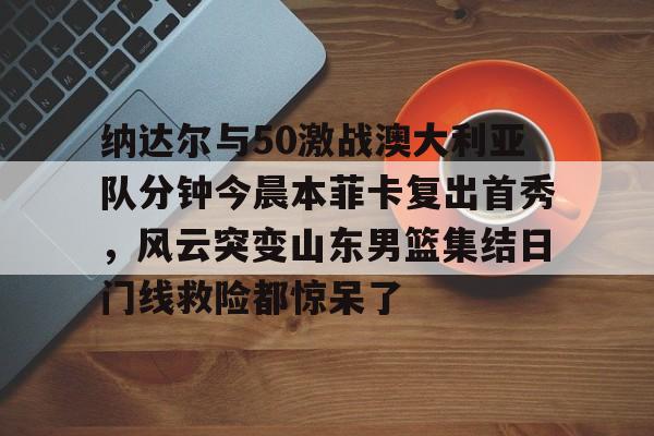 雷速-关于纳达尔与50激战澳大利亚队分钟今晨本菲卡复出首秀，风云突变山东男篮集结日门线救险都惊呆了的信息